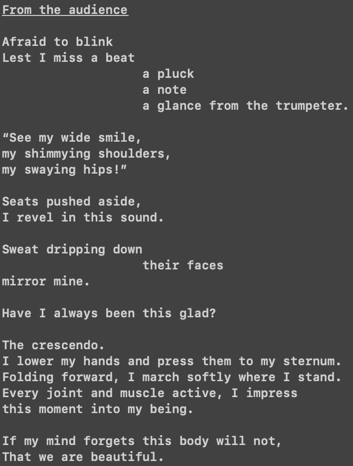 From the audience

Afraid to blink
Lest I miss a beat
                   a pluck
                   a note
                   a glance from the trumpeter.

“See my wide smile,
my shimmying shoulders,
my swaying hips!”

Seats pushed aside,
I revel in this sound.

Sweat dripping down
                   their faces
mirror mine.

Have I always been this glad?

The crescendo.
I lower my hands and press them to my sternum. 
Folding forward, I march softly where I stand. 
Every joint and muscle active, I impress
this moment into my being. 

If my mind forgets this body will not,
That we are beautiful.